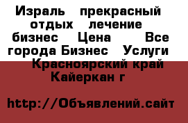 Израль - прекрасный  отдых - лечение - бизнес  › Цена ­ 1 - Все города Бизнес » Услуги   . Красноярский край,Кайеркан г.